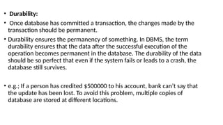 • Durability:
• Once database has committed a transaction, the changes made by the
transaction should be permanent.
• Durability ensures the permanency of something. In DBMS, the term
durability ensures that the data after the successful execution of the
operation becomes permanent in the database. The durability of the data
should be so perfect that even if the system fails or leads to a crash, the
database still survives.
• e.g.; If a person has credited $500000 to his account, bank can’t say that
the update has been lost. To avoid this problem, multiple copies of
database are stored at different locations.
 