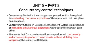UNIT 5 – PART 2
Concurrency control techniques
• Concurrency Control is the management procedure that is required
for controlling concurrent execution of the operations that take place
on a database.
• Concurrency Control in Database Management System is a procedure
of managing simultaneous operations without conflicting with each
other.
• It ensures that Database transactions are performed concurrently
and accurately to produce correct results without violating data
integrity of the respective Database.
 