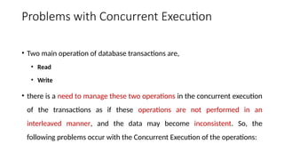 Problems with Concurrent Execution
• Two main operation of database transactions are,
• Read
• Write
• there is a need to manage these two operations in the concurrent execution
of the transactions as if these operations are not performed in an
interleaved manner, and the data may become inconsistent. So, the
following problems occur with the Concurrent Execution of the operations:
 