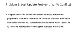 Problem 1: Lost Update Problems (W- W Conflict)
• The problem occurs when two different database transactions
perform the read/write operations on the same database items in an
interleaved manner (i.e., concurrent execution) that makes the values
of the items incorrect hence making the database inconsistent.
 