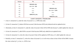 • t time t1, transaction TX reads the value of account A, i.e., $300 (only read).
• At time t2, transaction TX deducts $50 from account A that becomes $250 (only deducted and not updated/write).
• Alternately, at time t3, transaction TY reads the value of account A that will be $300 only because TX didn't update the value yet.
• At time t4, transaction TY adds $100 to account A that becomes $400 (only added but not updated/write).
• At time t6, transaction TX writes the value of account A that will be updated as $250 only, as TY didn't update the value yet.
• Similarly, at time t7, transaction TY writes the values of account A, so it will write as done at time t4 that will be $400. It means
the value written by TX is lost, i.e., $250 is lost.
 