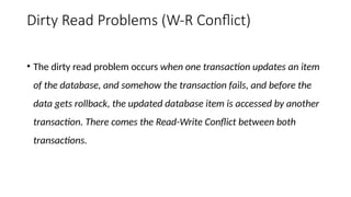 Dirty Read Problems (W-R Conflict)
• The dirty read problem occurs when one transaction updates an item
of the database, and somehow the transaction fails, and before the
data gets rollback, the updated database item is accessed by another
transaction. There comes the Read-Write Conflict between both
transactions.
 