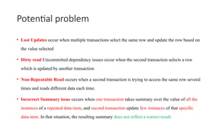 Potential problem
• Lost Updates occur when multiple transactions select the same row and update the row based on
the value selected
• Dirty read Uncommitted dependency issues occur when the second transaction selects a row
which is updated by another transaction
• Non-Repeatable Read occurs when a second transaction is trying to access the same row several
times and reads different data each time.
• Incorrect Summary issue occurs when one transaction takes summary over the value of all the
instances of a repeated data-item, and second transaction update few instances of that specific
data-item. In that situation, the resulting summary does not reflect a correct result.
 