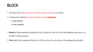 BLOCK
• The basic unit of data transfer from disk to main memory is one block.
• A transaction includes two basic database access operations.
1. read_item(X):
2. write_item(X):
• Read(A): Read operations Read(A) or R(A) reads the value of A from the database and stores it in
a buffer in main memory.
• Write (A): Write operation Write(A) or W(A) writes the value back to the database from buffer.
 