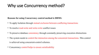 Why use Concurrency method?
Reasons for using Concurrency control method is DBMS:
• To apply Isolation through mutual exclusion between conflicting transactions
• To resolve read-write and write-write conflict issues
• To preserve database consistency through constantly preserving execution obstructions
• The system needs to control the interaction among the concurrent transactions. This control
is achieved using concurrent-control schemes.
• Concurrency control helps to ensure serializability
 