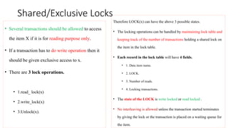 Shared/Exclusive Locks
• Several transactions should be allowed to access
the item X if it is for reading purpose only.
• If a transaction has to do write operation then it
should be given exclusive access to x.
• There are 3 lock operations.
• 1.read_ lock(x)
• 2.write_lock(x)
• 3.Unlock(x).
Therefore LOCK(x) can have the above 3 possible states.
• The locking operations can be handled by maintaining lock table and
keeping track of the number of transactions holding a shared lock on
the item in the lock table.
• Each record in the lock table will have 4 fields.
• 1. Data item name.
• 2. LOCK.
• 3. Number of reads.
• 4. Locking transactions.
• The state of the LOCK is write locked or read locked .
• No interleaving is allowed unless the transaction started terminates
by giving the lock or the transaction is placed on a waiting queue for
the item.
 