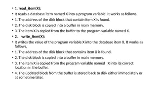 • 1. read_item(X):
• It reads a database item named X into a program variable. It works as follows,
• 1. The address of the disk block that contain item X is found.
• 2. The disk block is copied into a buffer in main memory.
• 3. The item X is copied from the buffer to the program variable named X.
• 2. write_item(X):
• It writes the value of the program variable X into the database item X. It works as
follows,
• 1. The address of the disk block that contains item X is found.
• 2. The disk block is copied into a buffer in main memory.
• 3. The item X is copied from the program variable named X into its correct
location in the buffer.
• 4. The updated block from the buffer is stored back to disk either immediately or
at sometime later.
 
