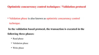 Optimistic concurrency control techniques / Validation protocol
• Validation phase is also known as optimistic concurrency control
technique.
In the validation based protocol, the transaction is executed in the
following three phases:
• Read phase
• Validation phase
• Write phase
 