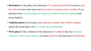• Read phase: In this phase, the transaction T is read and executed. It is used to read
the value of various data items and stores them in temporary local variables. It can
perform all the write operations on temporary variables without an update to the
actual database.
• Validation phase: In this phase, the temporary variable value will be validated
against the actual data to see if it violates the serializability.
• Write phase: If the validation of the transaction is validated, then the temporary
results are written to the database or system otherwise the transaction is rolled back.
 