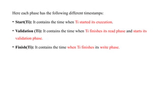 Here each phase has the following different timestamps:
• Start(Ti): It contains the time when Ti started its execution.
• Validation (Ti): It contains the time when Ti finishes its read phase and starts its
validation phase.
• Finish(Ti): It contains the time when Ti finishes its write phase.
 