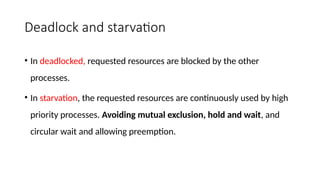 Deadlock and starvation
• In deadlocked, requested resources are blocked by the other
processes.
• In starvation, the requested resources are continuously used by high
priority processes. Avoiding mutual exclusion, hold and wait, and
circular wait and allowing preemption.
 