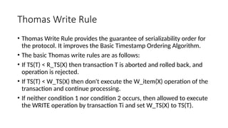 Thomas Write Rule
• Thomas Write Rule provides the guarantee of serializability order for
the protocol. It improves the Basic Timestamp Ordering Algorithm.
• The basic Thomas write rules are as follows:
• If TS(T) < R_TS(X) then transaction T is aborted and rolled back, and
operation is rejected.
• If TS(T) < W_TS(X) then don't execute the W_item(X) operation of the
transaction and continue processing.
• If neither condition 1 nor condition 2 occurs, then allowed to execute
the WRITE operation by transaction Ti and set W_TS(X) to TS(T).
 