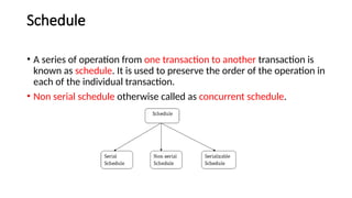 Schedule
• A series of operation from one transaction to another transaction is
known as schedule. It is used to preserve the order of the operation in
each of the individual transaction.
• Non serial schedule otherwise called as concurrent schedule.
 