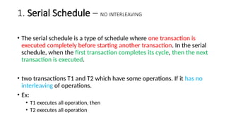 1. Serial Schedule – NO INTERLEAVING
• The serial schedule is a type of schedule where one transaction is
executed completely before starting another transaction. In the serial
schedule, when the first transaction completes its cycle, then the next
transaction is executed.
• two transactions T1 and T2 which have some operations. If it has no
interleaving of operations.
• Ex:
• T1 executes all operation, then
• T2 executes all operation
 