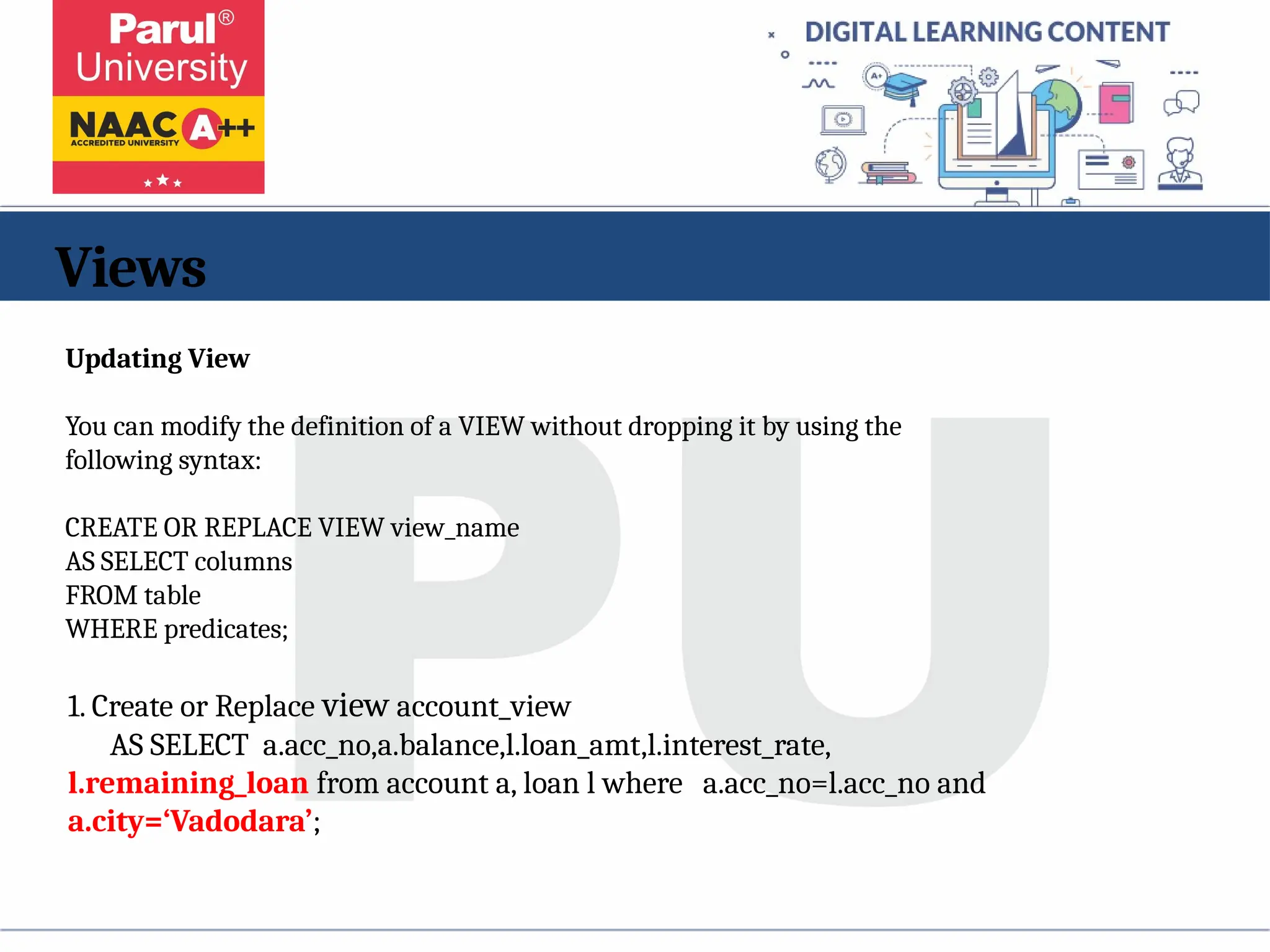 Views
1. Create or Replace view account_view
AS SELECT a.acc_no,a.balance,l.loan_amt,l.interest_rate,
l.remaining_loan from account a, loan l where a.acc_no=l.acc_no and
a.city=‘Vadodara’;
Updating View
You can modify the definition of a VIEW without dropping it by using the
following syntax:
CREATE OR REPLACE VIEW view_name
AS SELECT columns
FROM table
WHERE predicates;
 