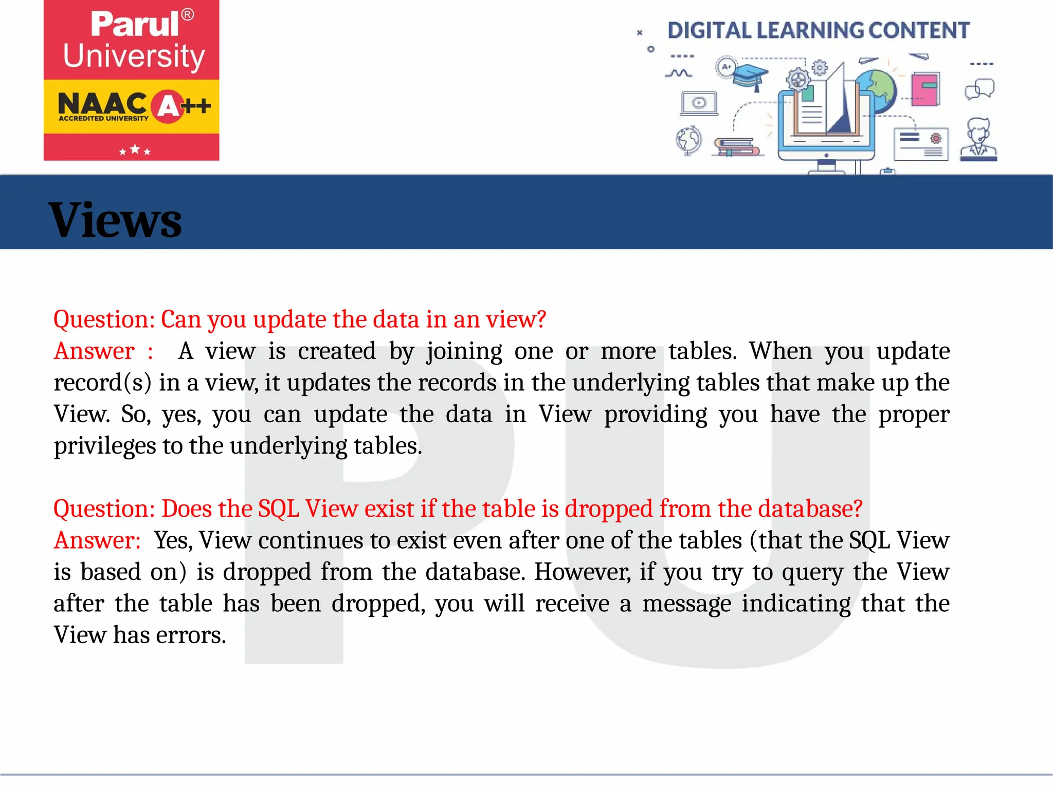 Views
Question: Can you update the data in an view?
Answer : A view is created by joining one or more tables. When you update
record(s) in a view, it updates the records in the underlying tables that make up the
View. So, yes, you can update the data in View providing you have the proper
privileges to the underlying tables.
Question: Does the SQL View exist if the table is dropped from the database?
Answer: Yes, View continues to exist even after one of the tables (that the SQL View
is based on) is dropped from the database. However, if you try to query the View
after the table has been dropped, you will receive a message indicating that the
View has errors.
 