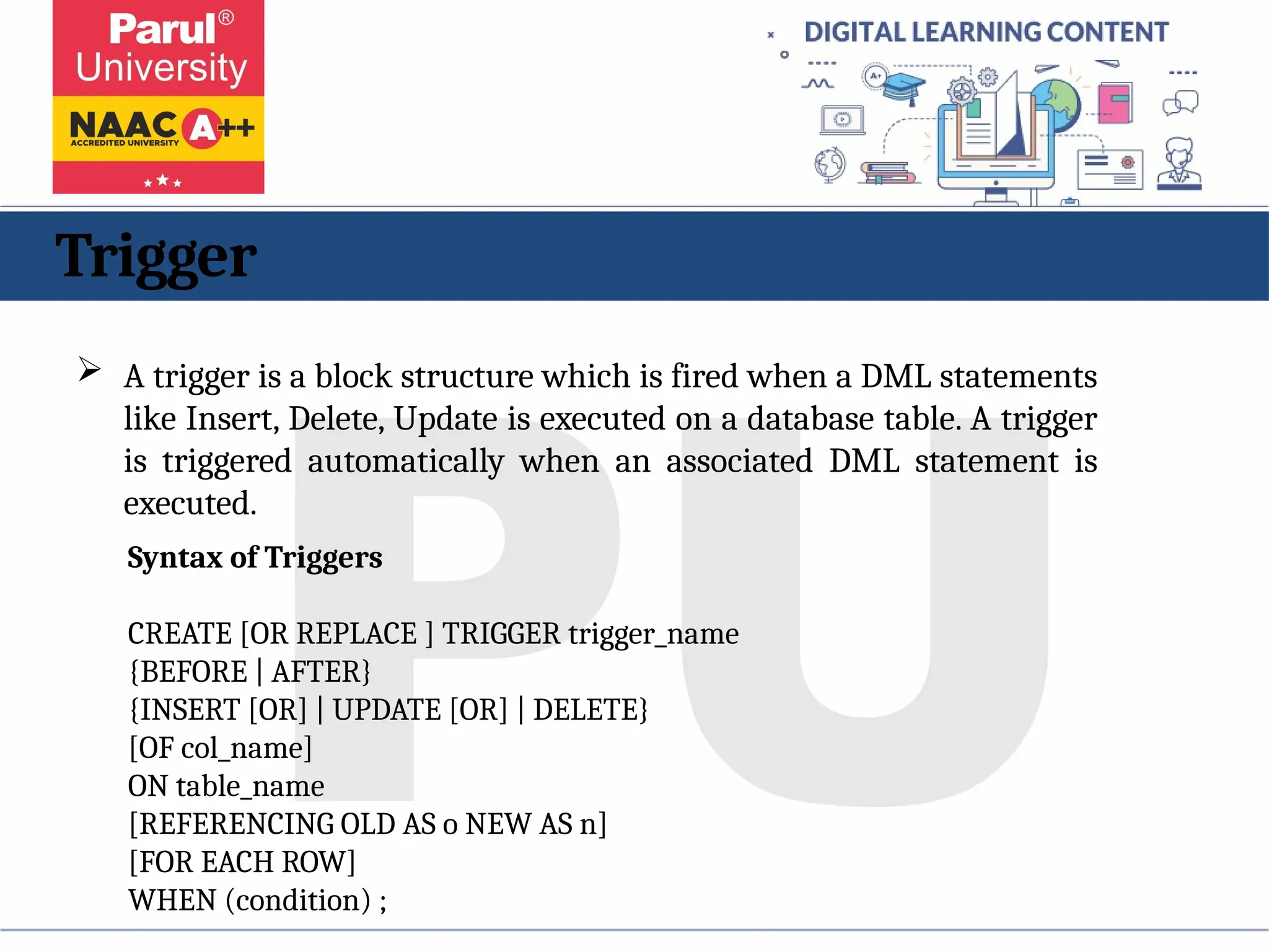 Trigger
 A trigger is a block structure which is fired when a DML statements
like Insert, Delete, Update is executed on a database table. A trigger
is triggered automatically when an associated DML statement is
executed.
Syntax of Triggers
CREATE [OR REPLACE ] TRIGGER trigger_name
{BEFORE | AFTER}
{INSERT [OR] | UPDATE [OR] | DELETE}
[OF col_name]
ON table_name
[REFERENCING OLD AS o NEW AS n]
[FOR EACH ROW]
WHEN (condition) ;
 