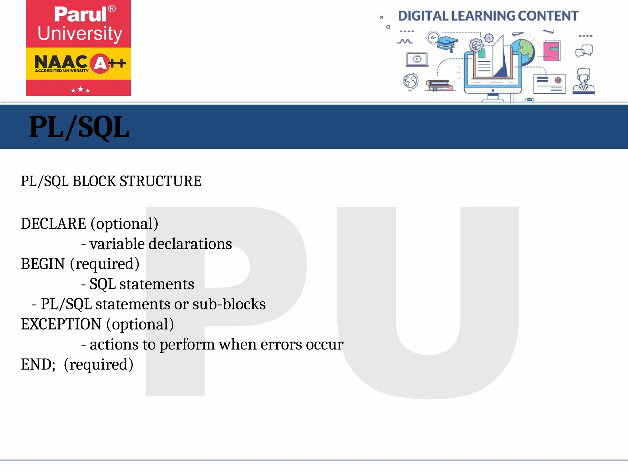 PL/SQL
PL/SQL BLOCK STRUCTURE
DECLARE (optional)
- variable declarations
BEGIN (required)
- SQL statements
- PL/SQL statements or sub-blocks
EXCEPTION (optional)
- actions to perform when errors occur
END; (required)
 