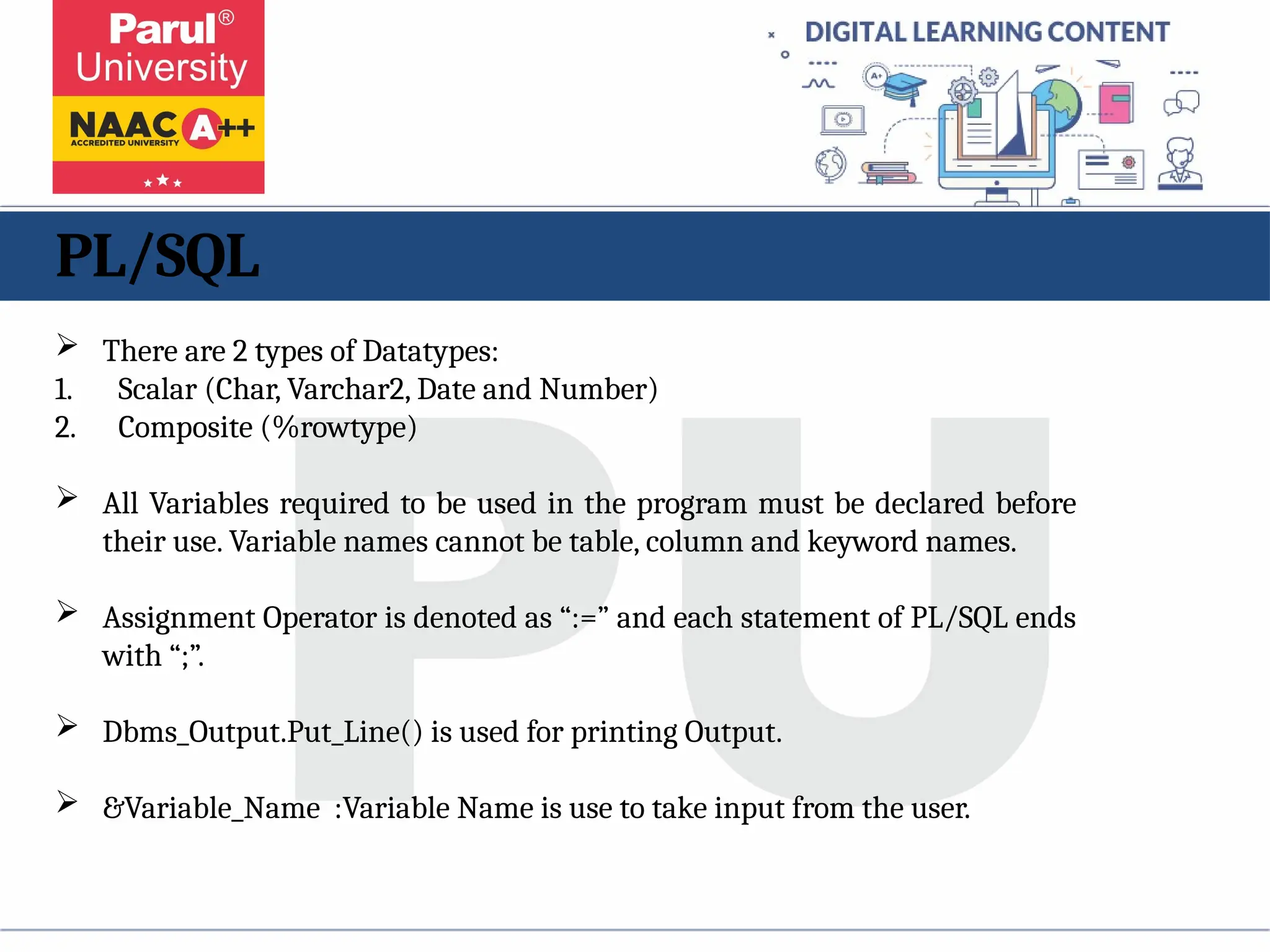 PL/SQL
 There are 2 types of Datatypes:
1. Scalar (Char, Varchar2, Date and Number)
2. Composite (%rowtype)
 All Variables required to be used in the program must be declared before
their use. Variable names cannot be table, column and keyword names.
 Assignment Operator is denoted as “:=” and each statement of PL/SQL ends
with “;”.
 Dbms_Output.Put_Line() is used for printing Output.
 &Variable_Name :Variable Name is use to take input from the user.
 