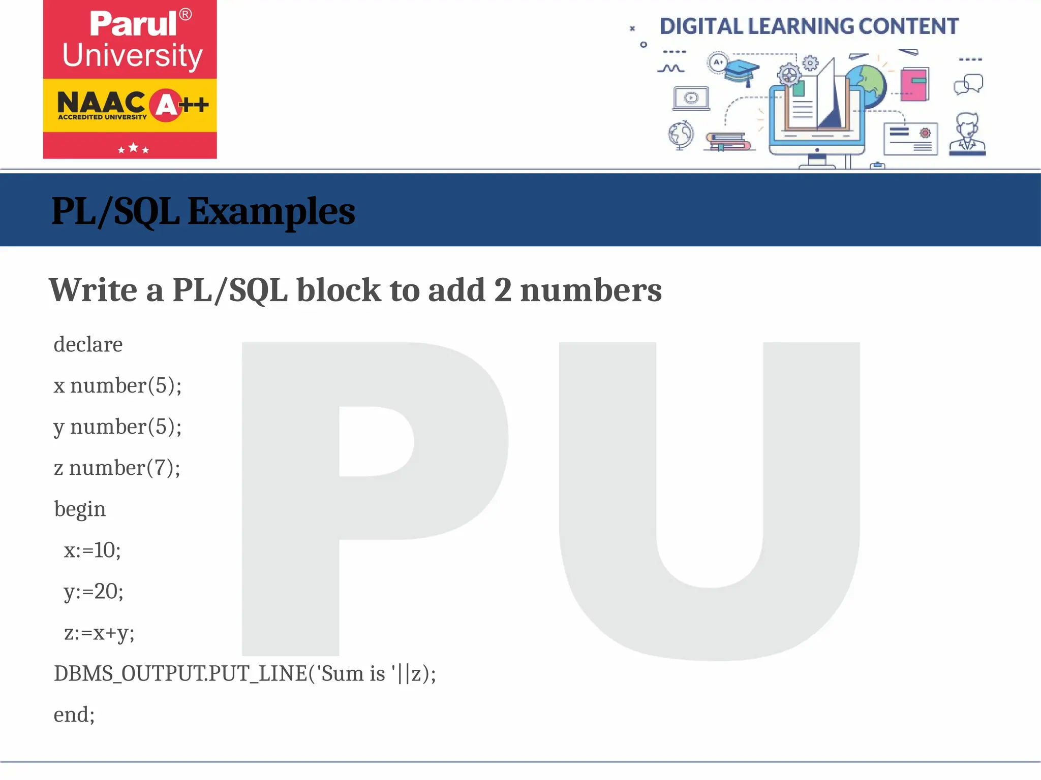 PL/SQL Examples
Write a PL/SQL block to add 2 numbers
declare
x number(5);
y number(5);
z number(7);
begin
x:=10;
y:=20;
z:=x+y;
DBMS_OUTPUT.PUT_LINE('Sum is '||z);
end;
 