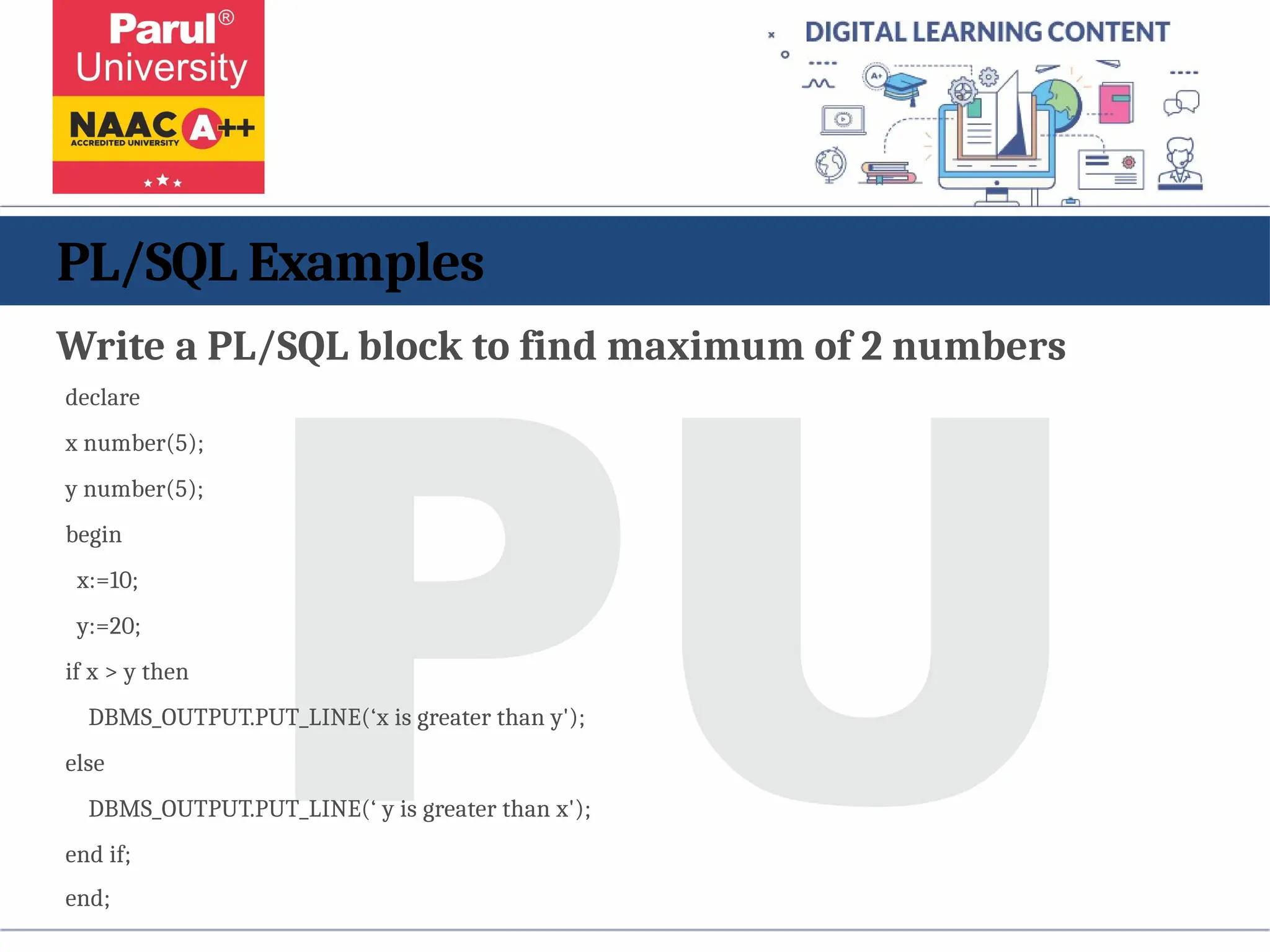PL/SQL Examples
Write a PL/SQL block to find maximum of 2 numbers
declare
x number(5);
y number(5);
begin
x:=10;
y:=20;
if x > y then
DBMS_OUTPUT.PUT_LINE(‘x is greater than y');
else
DBMS_OUTPUT.PUT_LINE(‘ y is greater than x');
end if;
end;
 