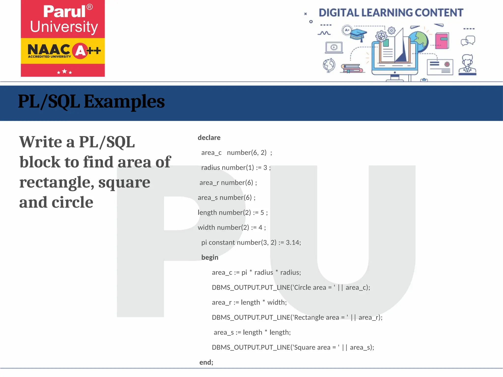 PL/SQL Examples
Write a PL/SQL
block to find area of
rectangle, square
and circle
declare
area_c number(6, 2) ;
radius number(1) := 3 ;
area_r number(6) ;
area_s number(6) ;
length number(2) := 5 ;
width number(2) := 4 ;
pi constant number(3, 2) := 3.14;
begin
area_c := pi * radius * radius;
DBMS_OUTPUT.PUT_LINE('Circle area = ' || area_c);
area_r := length * width;
DBMS_OUTPUT.PUT_LINE('Rectangle area = ' || area_r);
area_s := length * length;
DBMS_OUTPUT.PUT_LINE('Square area = ' || area_s);
end;
 