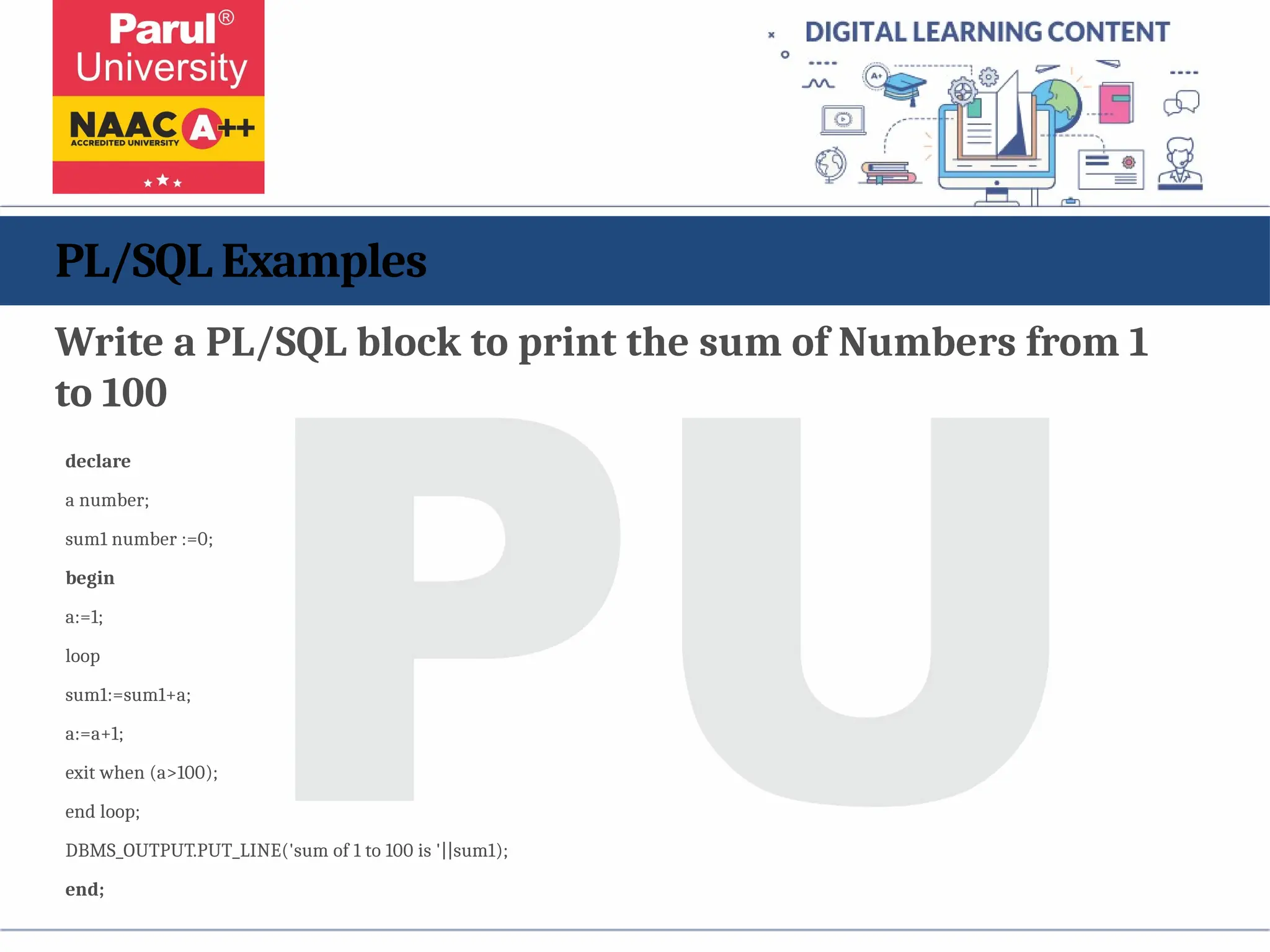 PL/SQL Examples
Write a PL/SQL block to print the sum of Numbers from 1
to 100
declare
a number;
sum1 number :=0;
begin
a:=1;
loop
sum1:=sum1+a;
a:=a+1;
exit when (a>100);
end loop;
DBMS_OUTPUT.PUT_LINE('sum of 1 to 100 is '||sum1);
end;
 