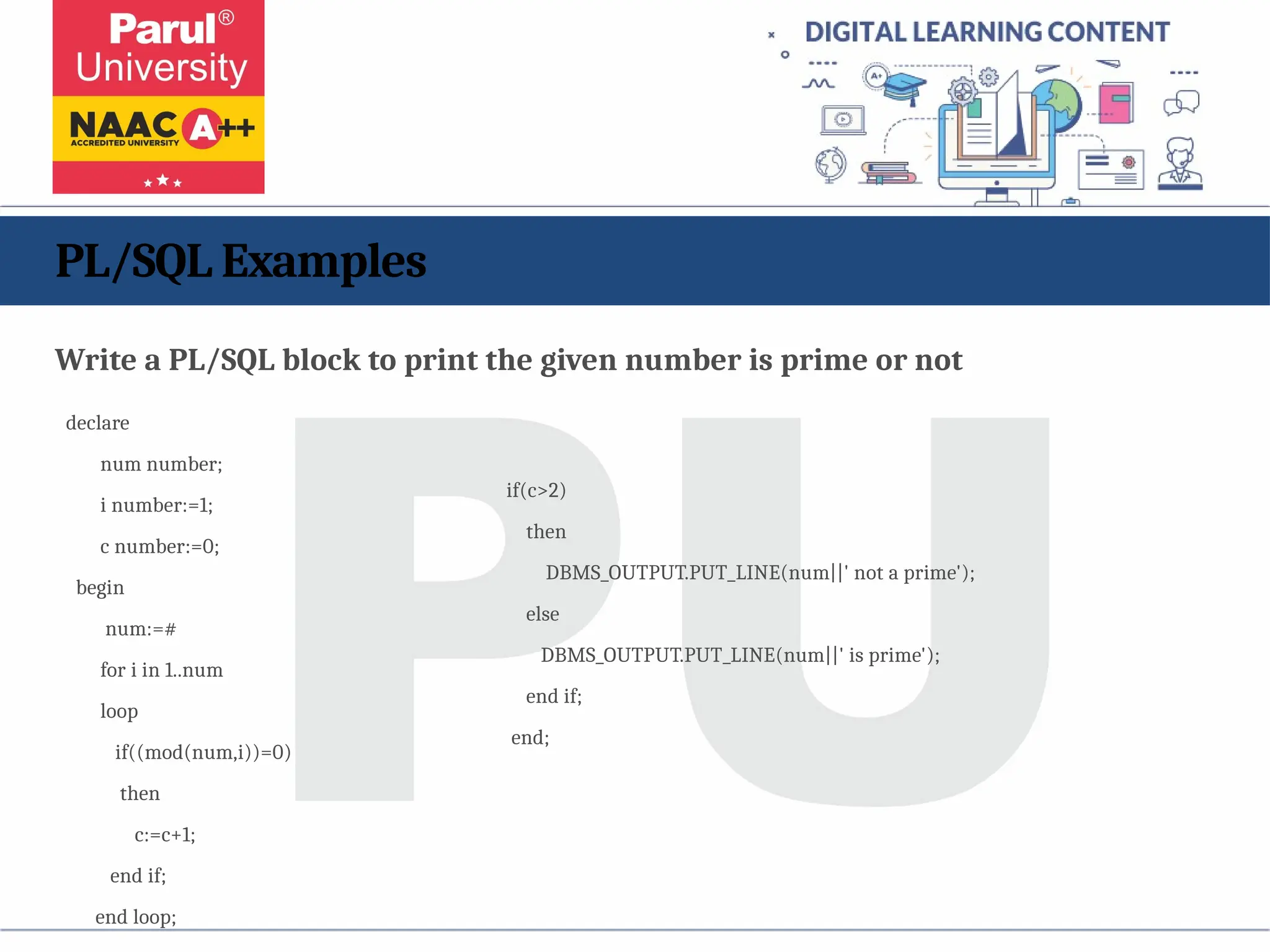 PL/SQL Examples
Write a PL/SQL block to print the given number is prime or not
declare
num number;
i number:=1;
c number:=0;
begin
num:=#
for i in 1..num
loop
if((mod(num,i))=0)
then
c:=c+1;
end if;
end loop;
if(c>2)
then
DBMS_OUTPUT.PUT_LINE(num||' not a prime');
else
DBMS_OUTPUT.PUT_LINE(num||' is prime');
end if;
end;
 