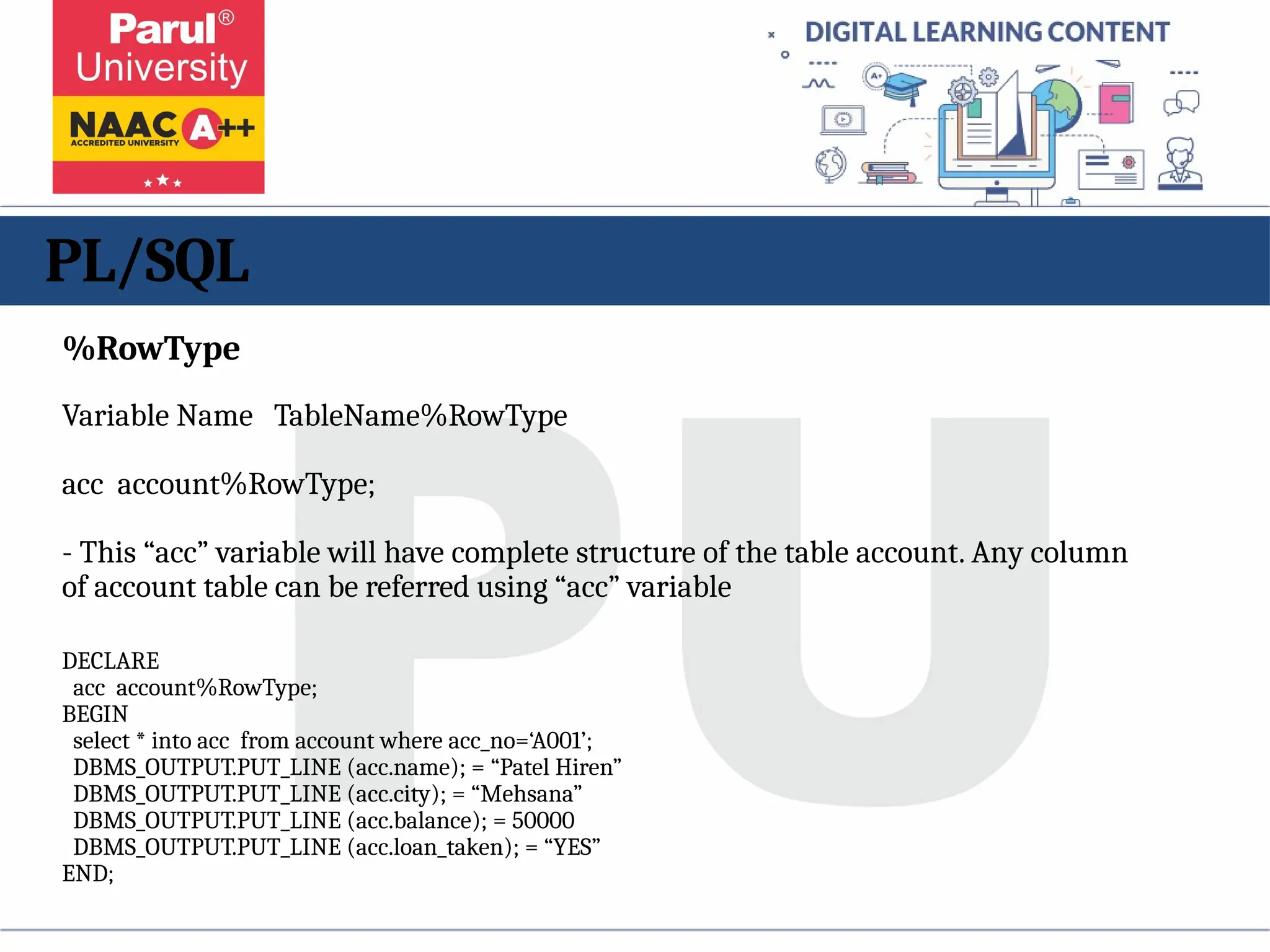 PL/SQL
%RowType
Variable Name TableName%RowType
acc account%RowType;
- This “acc” variable will have complete structure of the table account. Any column
of account table can be referred using “acc” variable
DECLARE
acc account%RowType;
BEGIN
select * into acc from account where acc_no=‘A001’;
DBMS_OUTPUT.PUT_LINE (acc.name); = “Patel Hiren”
DBMS_OUTPUT.PUT_LINE (acc.city); = “Mehsana”
DBMS_OUTPUT.PUT_LINE (acc.balance); = 50000
DBMS_OUTPUT.PUT_LINE (acc.loan_taken); = “YES”
END;
 