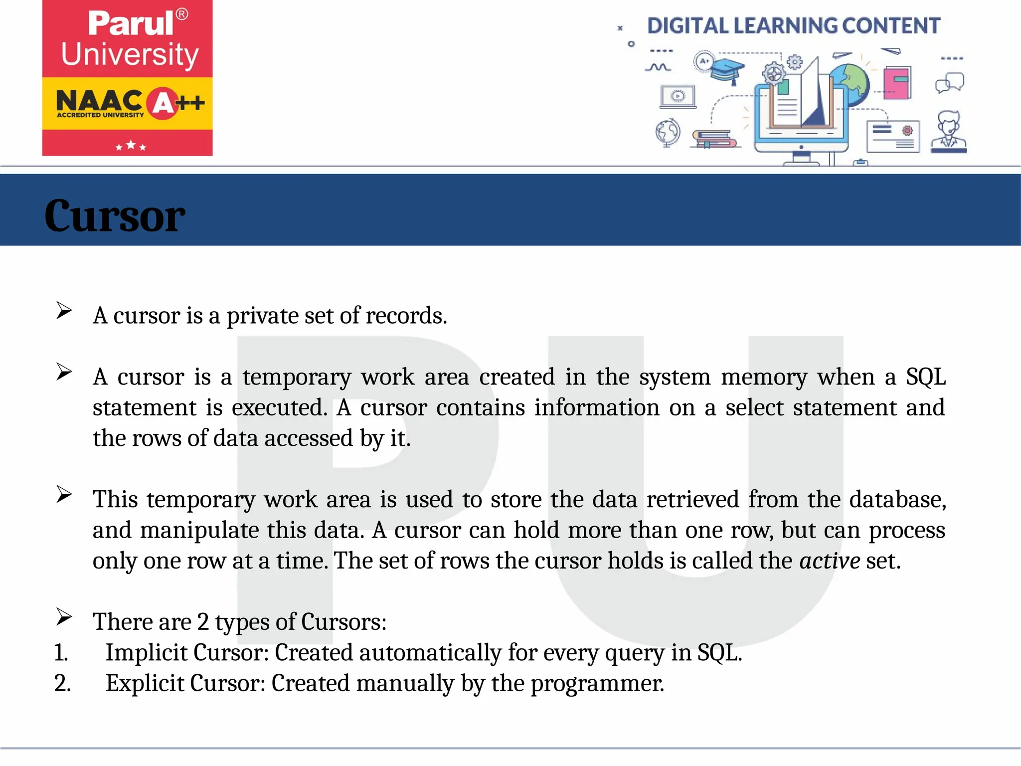 Cursor
 A cursor is a private set of records.
 A cursor is a temporary work area created in the system memory when a SQL
statement is executed. A cursor contains information on a select statement and
the rows of data accessed by it.
 This temporary work area is used to store the data retrieved from the database,
and manipulate this data. A cursor can hold more than one row, but can process
only one row at a time. The set of rows the cursor holds is called the active set.
 There are 2 types of Cursors:
1. Implicit Cursor: Created automatically for every query in SQL.
2. Explicit Cursor: Created manually by the programmer.
 