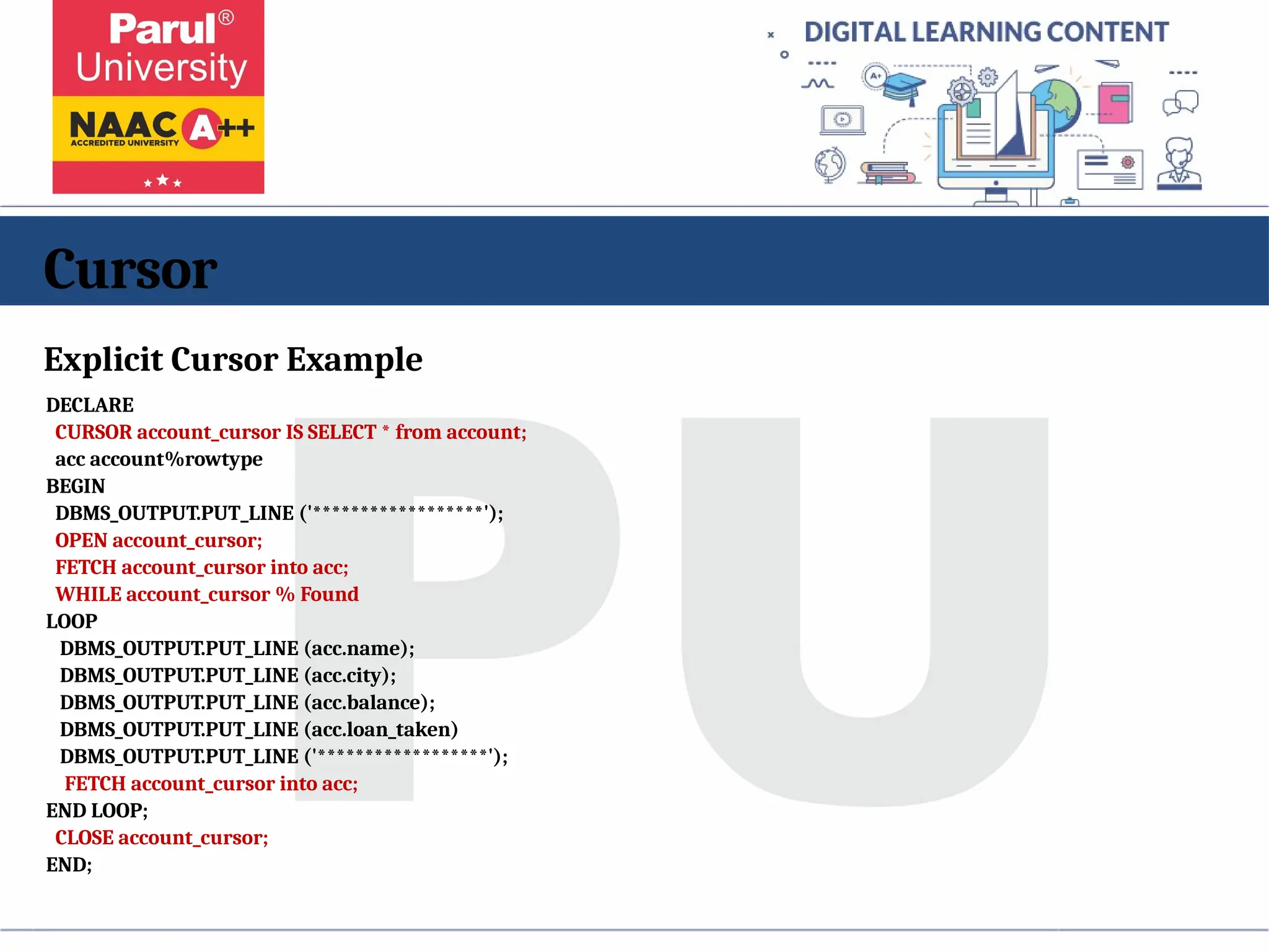 Cursor
Explicit Cursor Example
DECLARE
CURSOR account_cursor IS SELECT * from account;
acc account%rowtype
BEGIN
DBMS_OUTPUT.PUT_LINE ('******************');
OPEN account_cursor;
FETCH account_cursor into acc;
WHILE account_cursor % Found
LOOP
DBMS_OUTPUT.PUT_LINE (acc.name);
DBMS_OUTPUT.PUT_LINE (acc.city);
DBMS_OUTPUT.PUT_LINE (acc.balance);
DBMS_OUTPUT.PUT_LINE (acc.loan_taken)
DBMS_OUTPUT.PUT_LINE ('******************');
FETCH account_cursor into acc;
END LOOP;
CLOSE account_cursor;
END;
 
