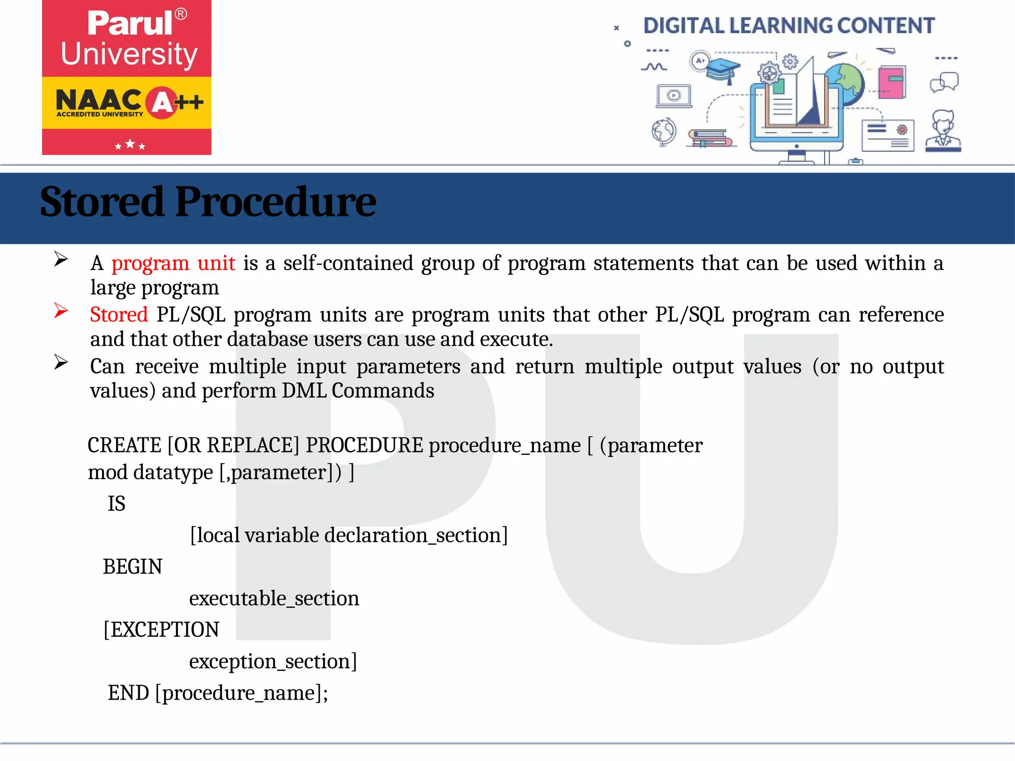Stored Procedure
 A program unit is a self-contained group of program statements that can be used within a
large program
 Stored PL/SQL program units are program units that other PL/SQL program can reference
and that other database users can use and execute.
 Can receive multiple input parameters and return multiple output values (or no output
values) and perform DML Commands
CREATE [OR REPLACE] PROCEDURE procedure_name [ (parameter
mod datatype [,parameter]) ]
IS
[local variable declaration_section]
BEGIN
executable_section
[EXCEPTION
exception_section]
END [procedure_name];
 