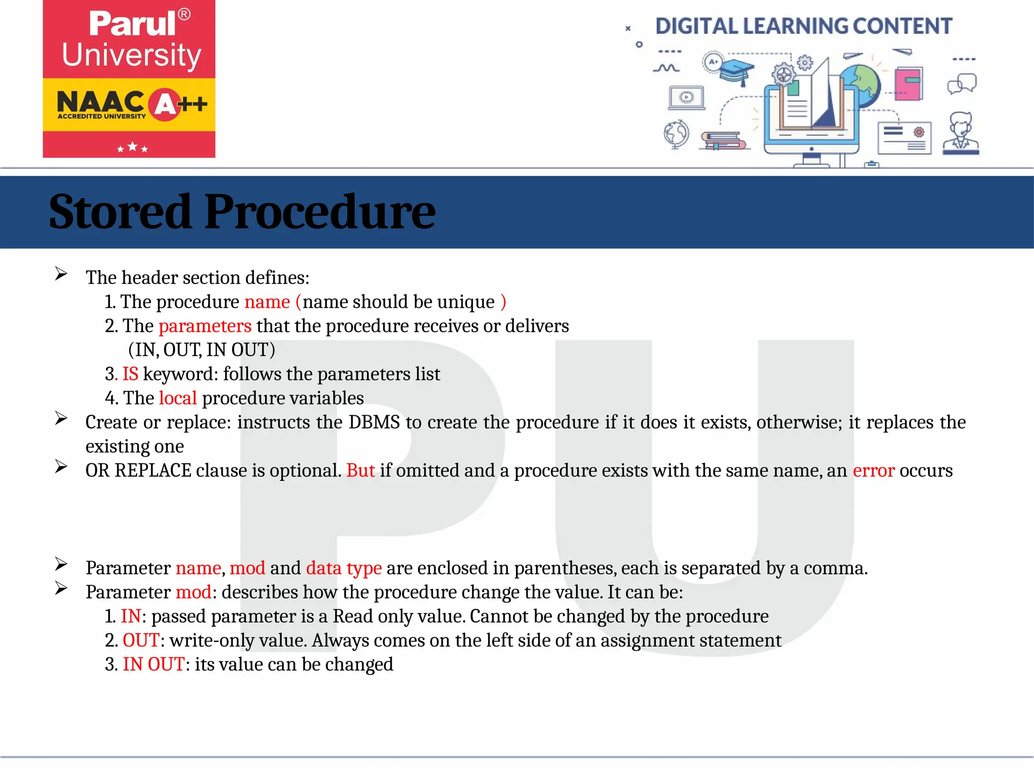 Stored Procedure
 The header section defines:
1. The procedure name (name should be unique )
2. The parameters that the procedure receives or delivers
(IN, OUT, IN OUT)
3. IS keyword: follows the parameters list
4. The local procedure variables
 Create or replace: instructs the DBMS to create the procedure if it does it exists, otherwise; it replaces the
existing one
 OR REPLACE clause is optional. But if omitted and a procedure exists with the same name, an error occurs
 Parameter name, mod and data type are enclosed in parentheses, each is separated by a comma.
 Parameter mod: describes how the procedure change the value. It can be:
1. IN: passed parameter is a Read only value. Cannot be changed by the procedure
2. OUT: write-only value. Always comes on the left side of an assignment statement
3. IN OUT: its value can be changed
 