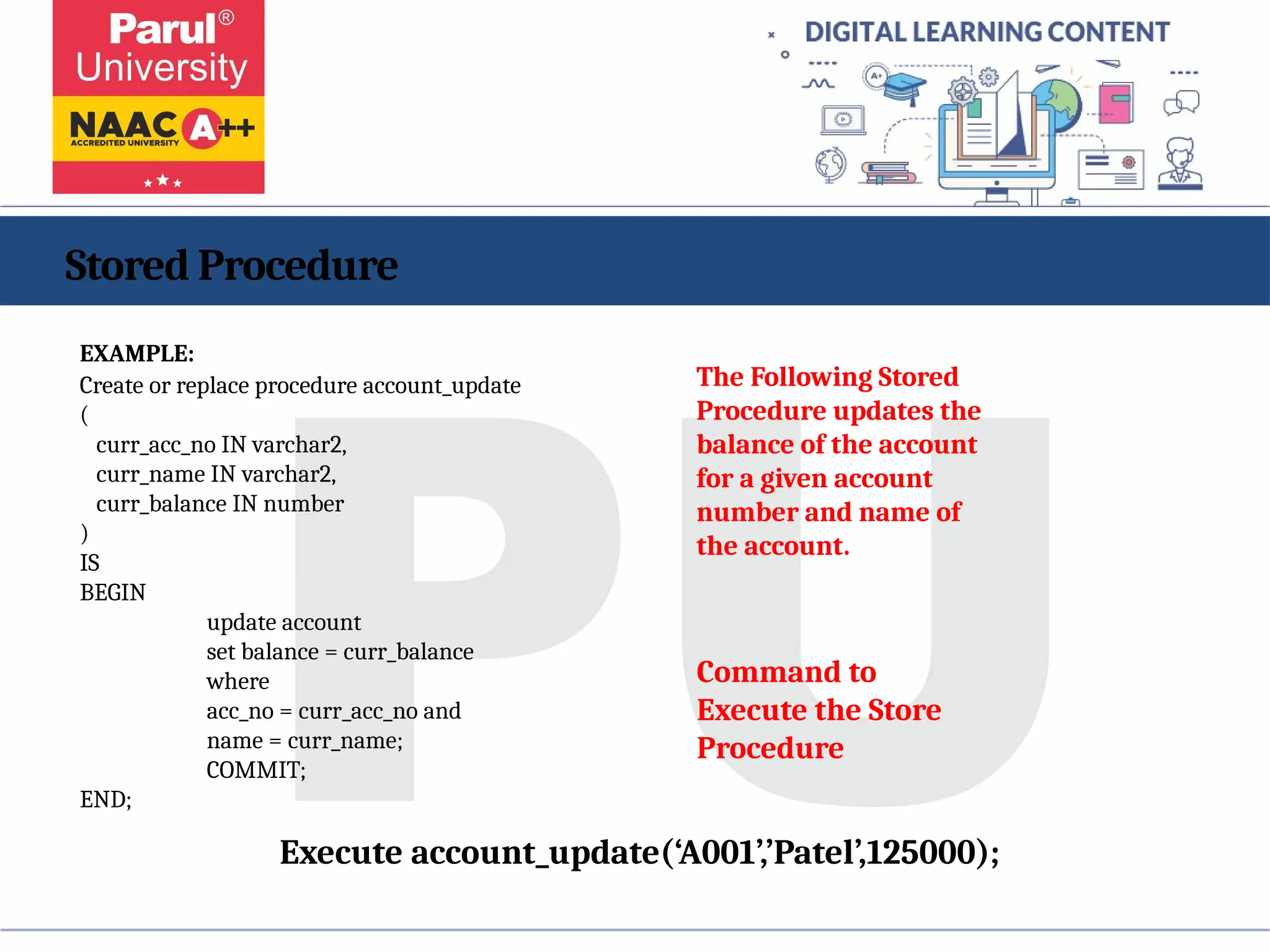 Stored Procedure
EXAMPLE:
Create or replace procedure account_update
(
curr_acc_no IN varchar2,
curr_name IN varchar2,
curr_balance IN number
)
IS
BEGIN
update account
set balance = curr_balance
where
acc_no = curr_acc_no and
name = curr_name;
COMMIT;
END;
The Following Stored
Procedure updates the
balance of the account
for a given account
number and name of
the account.
Execute account_update(‘A001’,’Patel’,125000);
Command to
Execute the Store
Procedure
 