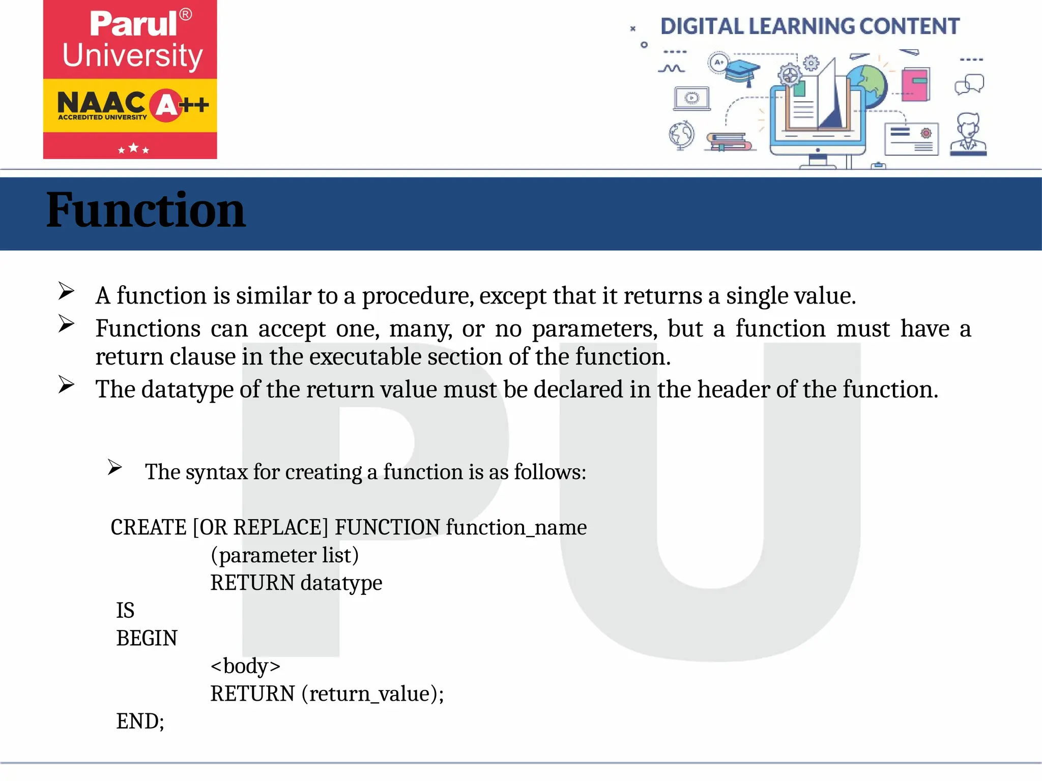 Function
 A function is similar to a procedure, except that it returns a single value.
 Functions can accept one, many, or no parameters, but a function must have a
return clause in the executable section of the function.
 The datatype of the return value must be declared in the header of the function.
 The syntax for creating a function is as follows:
CREATE [OR REPLACE] FUNCTION function_name
(parameter list)
RETURN datatype
IS
BEGIN
<body>
RETURN (return_value);
END;
 