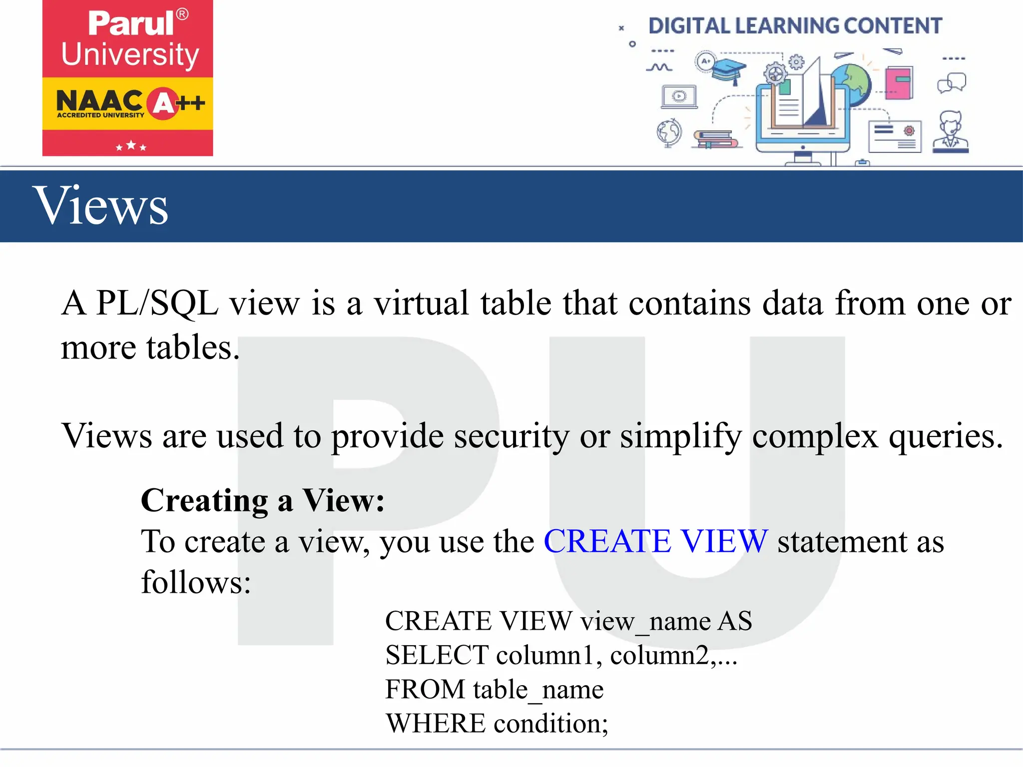 Views
A PL/SQL view is a virtual table that contains data from one or
more tables.
Views are used to provide security or simplify complex queries.
Creating a View:
To create a view, you use the CREATE VIEW statement as
follows:
CREATE VIEW view_name AS
SELECT column1, column2,...
FROM table_name
WHERE condition;
 