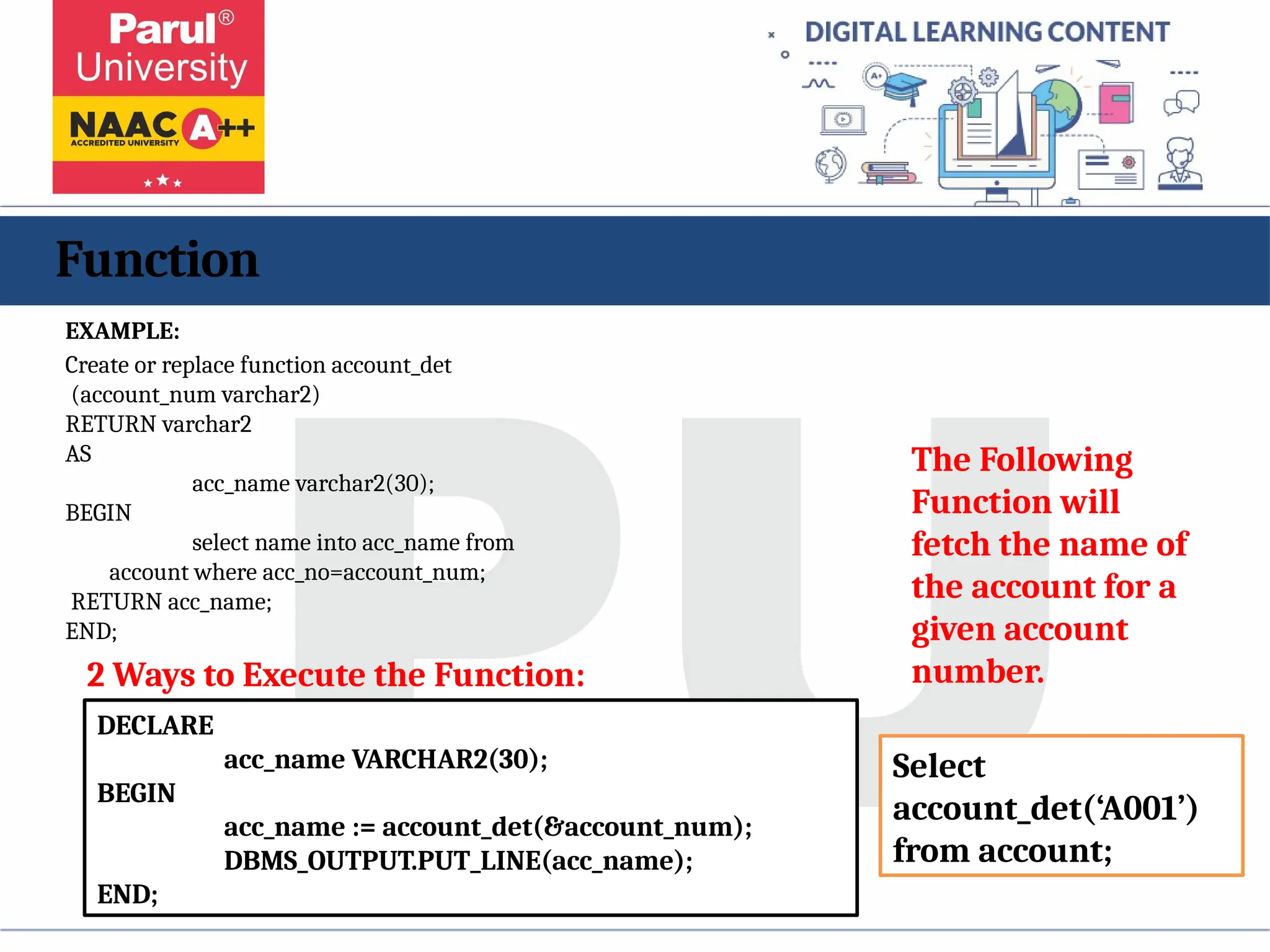 Function
EXAMPLE:
Create or replace function account_det
(account_num varchar2)
RETURN varchar2
AS
acc_name varchar2(30);
BEGIN
select name into acc_name from
account where acc_no=account_num;
RETURN acc_name;
END;
The Following
Function will
fetch the name of
the account for a
given account
number.
DECLARE
acc_name VARCHAR2(30);
BEGIN
acc_name := account_det(&account_num);
DBMS_OUTPUT.PUT_LINE(acc_name);
END;
2 Ways to Execute the Function:
Select
account_det(‘A001’)
from account;
 