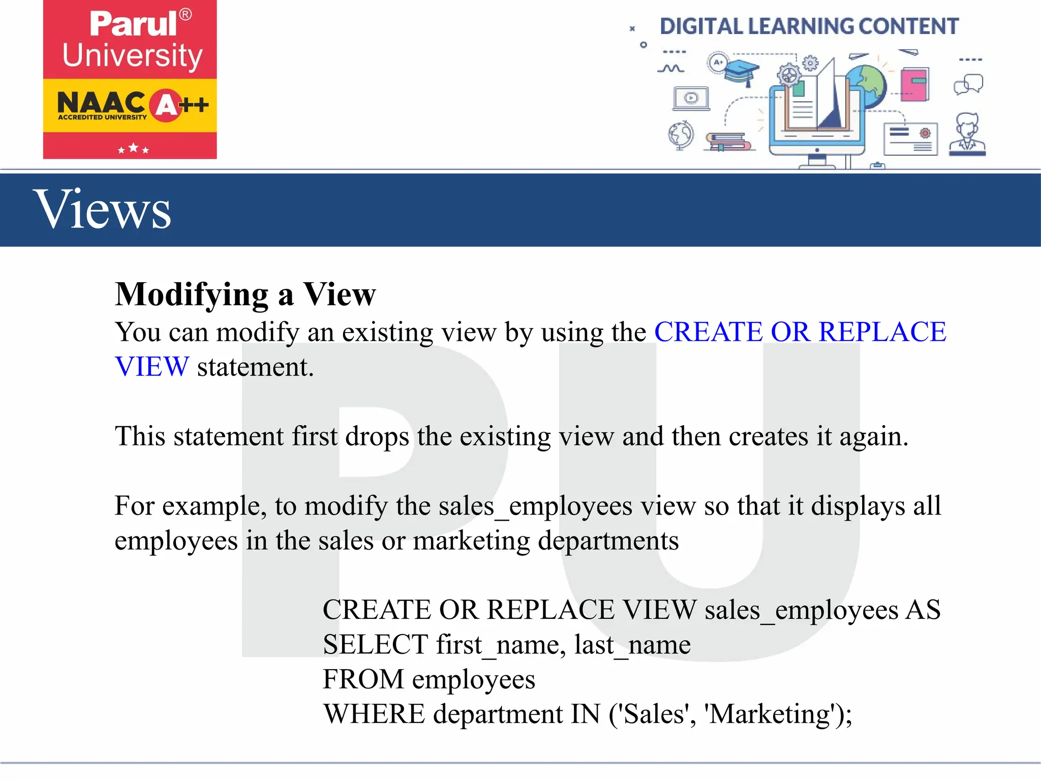 Views
Modifying a View
You can modify an existing view by using the CREATE OR REPLACE
VIEW statement.
This statement first drops the existing view and then creates it again.
For example, to modify the sales_employees view so that it displays all
employees in the sales or marketing departments
CREATE OR REPLACE VIEW sales_employees AS
SELECT first_name, last_name
FROM employees
WHERE department IN ('Sales', 'Marketing');
 