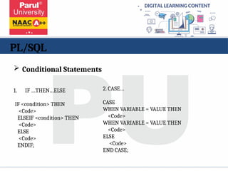 PL/SQL
1. IF …THEN…ELSE
IF <condition> THEN
<Code>
ELSEIF <condition> THEN
<Code>
ELSE
<Code>
ENDIF;
2. CASE…
CASE
WHEN VARIABLE = VALUE THEN
<Code>
WHEN VARIABLE = VALUE THEN
<Code>
ELSE
<Code>
END CASE;
 Conditional Statements
 