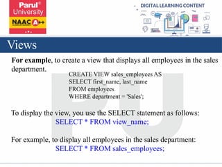 Views
For example, to create a view that displays all employees in the sales
department.
CREATE VIEW sales_employees AS
SELECT first_name, last_name
FROM employees
WHERE department = 'Sales';
To display the view, you use the SELECT statement as follows:
SELECT * FROM view_name;
For example, to display all employees in the sales department:
SELECT * FROM sales_employees;
 