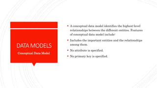 DATAMODELS
 A conceptual data model identifies the highest-level
relationships between the different entities. Features
of conceptual data model include:
 Includes the important entities and the relationships
among them.
 No attribute is specified.
 No primary key is specified.
Conceptual Data Model
 