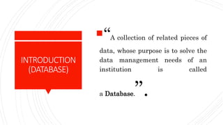 INTRODUCTION
(DATABASE)
“A collection of related pieces of
data, whose purpose is to solve the
data management needs of an
institution is called
a Database.”.
 