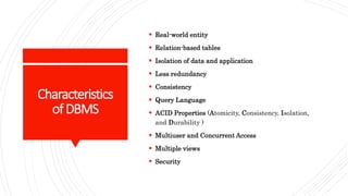 Characteristics
ofDBMS
 Real-world entity
 Relation-based tables
 Isolation of data and application
 Less redundancy
 Consistency
 Query Language
 ACID Properties (Atomicity, Consistency, Isolation,
and Durability )
 Multiuser and Concurrent Access
 Multiple views
 Security
 