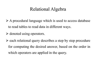 Relational Algebra
 A procedural language which is used to access database
to read tables to read data in different ways.
 denoted using operators.
 each relational query describes a step by step procedure
for computing the desired answer, based on the order in
which operators are applied in the query.
 