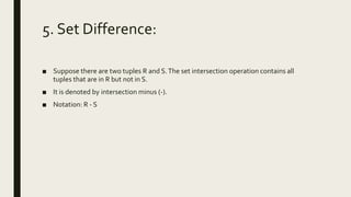 5. Set Difference:
■ Suppose there are two tuples R and S.The set intersection operation contains all
tuples that are in R but not in S.
■ It is denoted by intersection minus (-).
■ Notation: R - S
 