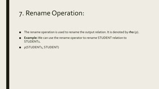 7. Rename Operation:
■ The rename operation is used to rename the output relation. It is denoted by rho (ρ).
■ Example:We can use the rename operator to rename STUDENT relation to
STUDENT1.
■ ρ(STUDENT1, STUDENT)
 