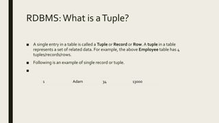 RDBMS:What is aTuple?
■ A single entry in a table is called a Tuple or Record or Row.A tuple in a table
represents a set of related data. For example, the above Employee table has 4
tuples/records/rows.
■ Following is an example of single record or tuple.
■
1 Adam 34 13000
 