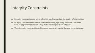 Integrity Constraints
■ Integrity constraints are a set of rules. It is used to maintain the quality of information.
■ Integrity constraints ensure that the data insertion, updating, and other processes
have to be performed in such a way that data integrity is not affected.
■ Thus, integrity constraint is used to guard against accidental damage to the database.
 
