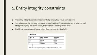 2. Entity integrity constraints
■ The entity integrity constraint states that primary key value can't be null.
■ This is because the primary key value is used to identify individual rows in relation and
if the primary key has a null value, then we can't identify those rows.
■ A table can contain a null value other than the primary key field.
 