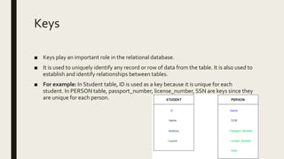 Keys
■ Keys play an important role in the relational database.
■ It is used to uniquely identify any record or row of data from the table. It is also used to
establish and identify relationships between tables.
■ For example: In Student table, ID is used as a key because it is unique for each
student. In PERSON table, passport_number, license_number, SSN are keys since they
are unique for each person.
 